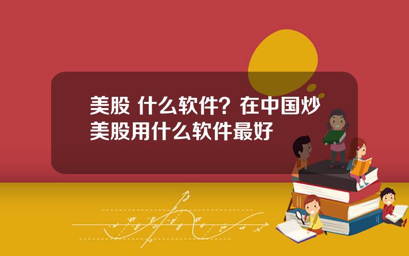 美股 什么软件？在中国炒美股用什么软件最好